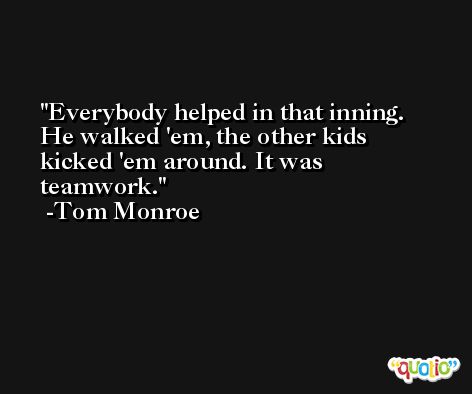 Everybody helped in that inning. He walked 'em, the other kids kicked 'em around. It was teamwork. -Tom Monroe
