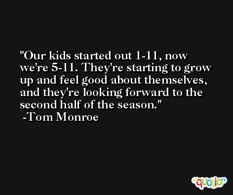 Our kids started out 1-11, now we're 5-11. They're starting to grow up and feel good about themselves, and they're looking forward to the second half of the season. -Tom Monroe