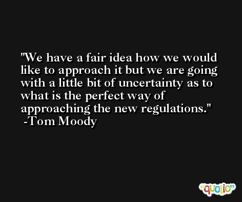 We have a fair idea how we would like to approach it but we are going with a little bit of uncertainty as to what is the perfect way of approaching the new regulations. -Tom Moody