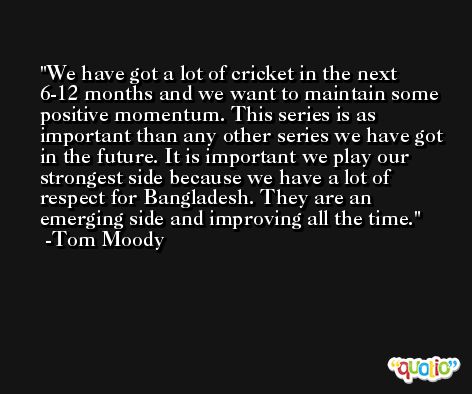We have got a lot of cricket in the next 6-12 months and we want to maintain some positive momentum. This series is as important than any other series we have got in the future. It is important we play our strongest side because we have a lot of respect for Bangladesh. They are an emerging side and improving all the time. -Tom Moody