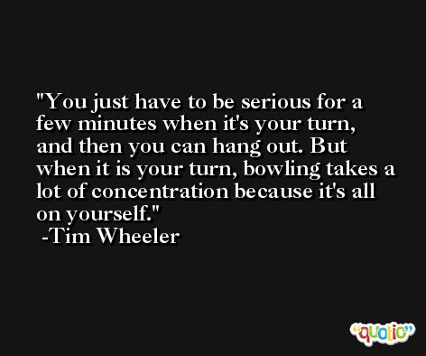 You just have to be serious for a few minutes when it's your turn, and then you can hang out. But when it is your turn, bowling takes a lot of concentration because it's all on yourself. -Tim Wheeler