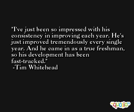 I've just been so impressed with his consistency in improving each year. He's just improved tremendously every single year. And he came in as a true freshman, so his development has been fast-tracked. -Tim Whitehead
