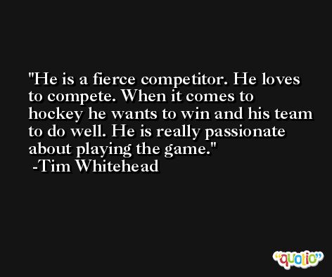 He is a fierce competitor. He loves to compete. When it comes to hockey he wants to win and his team to do well. He is really passionate about playing the game. -Tim Whitehead