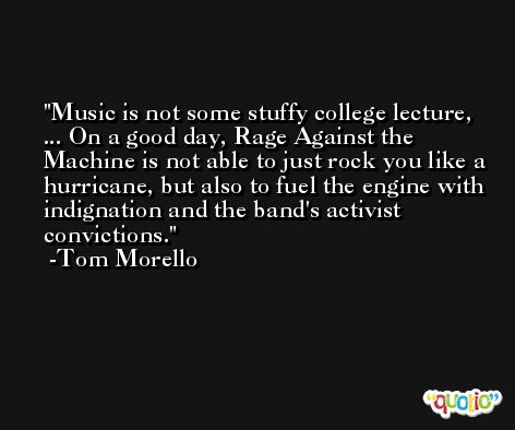 Music is not some stuffy college lecture, ... On a good day, Rage Against the Machine is not able to just rock you like a hurricane, but also to fuel the engine with indignation and the band's activist convictions. -Tom Morello