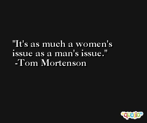 It's as much a women's issue as a man's issue. -Tom Mortenson