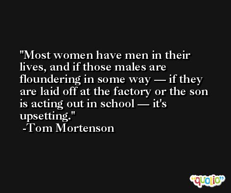 Most women have men in their lives, and if those males are floundering in some way — if they are laid off at the factory or the son is acting out in school — it's upsetting. -Tom Mortenson
