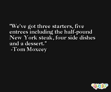 We've got three starters, five entrees including the half-pound New York steak, four side dishes and a dessert. -Tom Moxcey