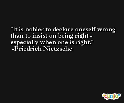 It is nobler to declare oneself wrong than to insist on being right - especially when one is right. -Friedrich Nietzsche