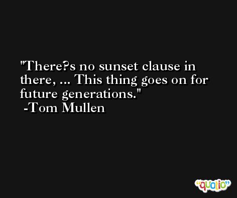 There?s no sunset clause in there, ... This thing goes on for future generations. -Tom Mullen