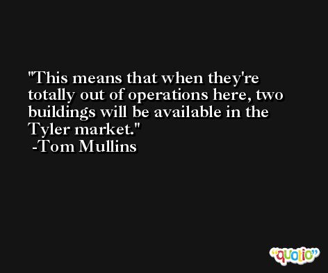 This means that when they're totally out of operations here, two buildings will be available in the Tyler market. -Tom Mullins