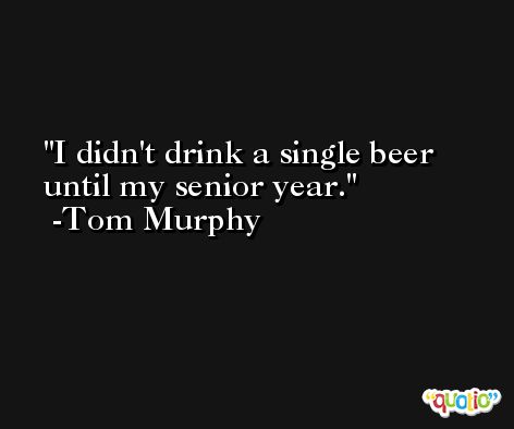 I didn't drink a single beer until my senior year. -Tom Murphy
