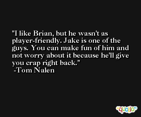 I like Brian, but he wasn't as player-friendly. Jake is one of the guys. You can make fun of him and not worry about it because he'll give you crap right back. -Tom Nalen