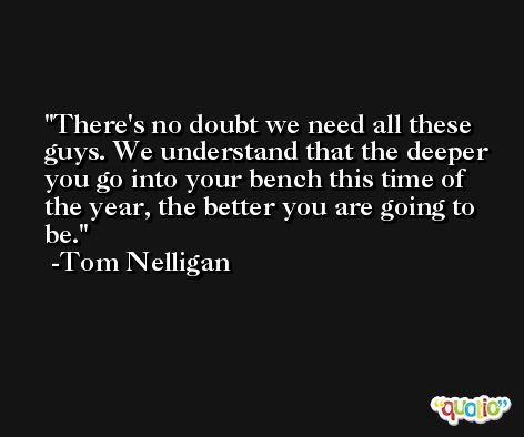 There's no doubt we need all these guys. We understand that the deeper you go into your bench this time of the year, the better you are going to be. -Tom Nelligan