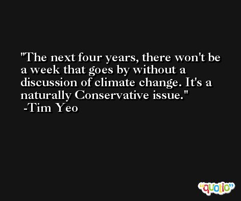 The next four years, there won't be a week that goes by without a discussion of climate change. It's a naturally Conservative issue. -Tim Yeo