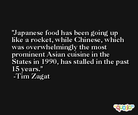 Japanese food has been going up like a rocket, while Chinese, which was overwhelmingly the most prominent Asian cuisine in the States in 1990, has stalled in the past 15 years. -Tim Zagat
