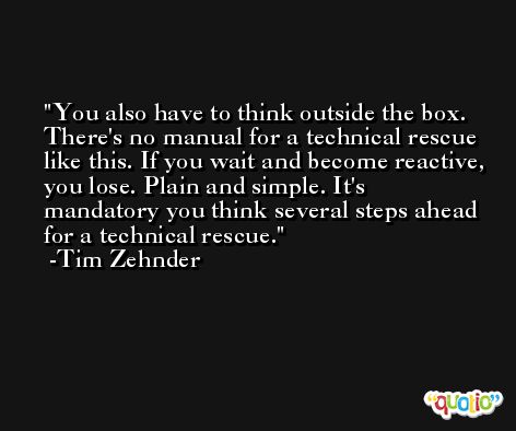 You also have to think outside the box. There's no manual for a technical rescue like this. If you wait and become reactive, you lose. Plain and simple. It's mandatory you think several steps ahead for a technical rescue. -Tim Zehnder