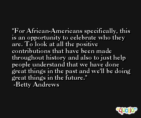 For African-Americans specifically, this is an opportunity to celebrate who they are. To look at all the positive contributions that have been made throughout history and also to just help people understand that we have done great things in the past and we'll be doing great things in the future. -Betty Andrews