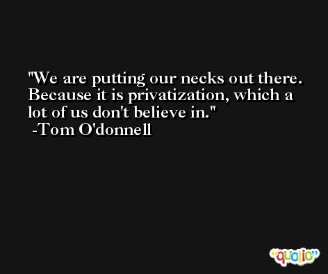 We are putting our necks out there. Because it is privatization, which a lot of us don't believe in. -Tom O'donnell
