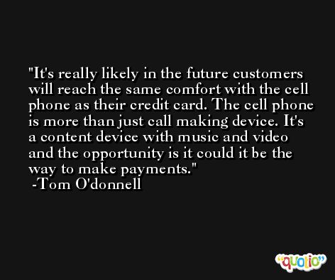 It's really likely in the future customers will reach the same comfort with the cell phone as their credit card. The cell phone is more than just call making device. It's a content device with music and video and the opportunity is it could it be the way to make payments. -Tom O'donnell