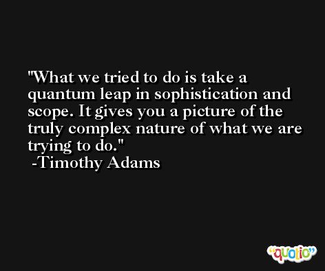 What we tried to do is take a quantum leap in sophistication and scope. It gives you a picture of the truly complex nature of what we are trying to do. -Timothy Adams
