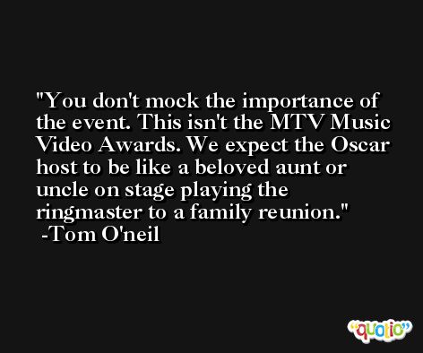 You don't mock the importance of the event. This isn't the MTV Music Video Awards. We expect the Oscar host to be like a beloved aunt or uncle on stage playing the ringmaster to a family reunion. -Tom O'neil