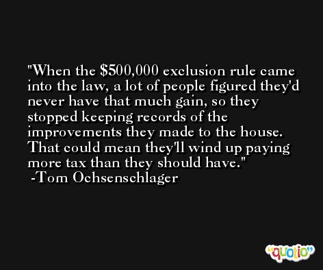 When the $500,000 exclusion rule came into the law, a lot of people figured they'd never have that much gain, so they stopped keeping records of the improvements they made to the house. That could mean they'll wind up paying more tax than they should have. -Tom Ochsenschlager