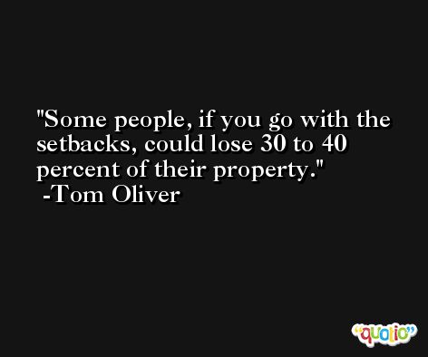 Some people, if you go with the setbacks, could lose 30 to 40 percent of their property. -Tom Oliver