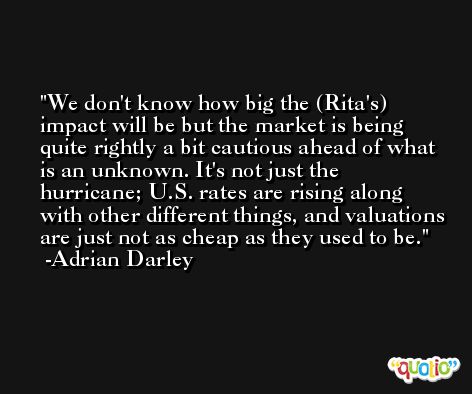 We don't know how big the (Rita's) impact will be but the market is being quite rightly a bit cautious ahead of what is an unknown. It's not just the hurricane; U.S. rates are rising along with other different things, and valuations are just not as cheap as they used to be. -Adrian Darley