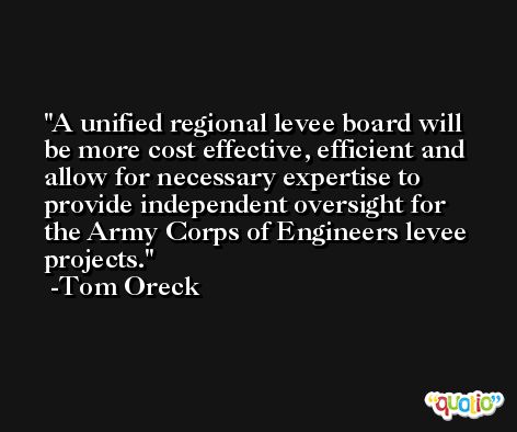 A unified regional levee board will be more cost effective, efficient and allow for necessary expertise to provide independent oversight for the Army Corps of Engineers levee projects. -Tom Oreck