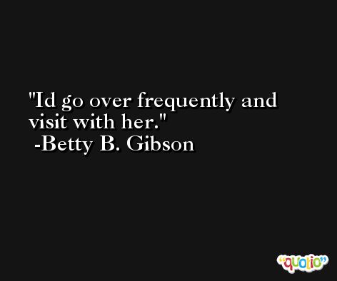 Id go over frequently and visit with her. -Betty B. Gibson