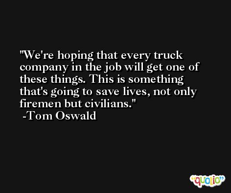 We're hoping that every truck company in the job will get one of these things. This is something that's going to save lives, not only firemen but civilians. -Tom Oswald