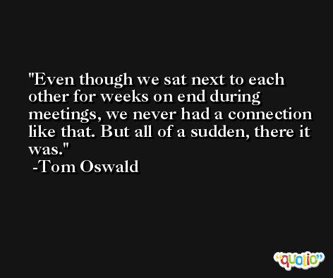 Even though we sat next to each other for weeks on end during meetings, we never had a connection like that. But all of a sudden, there it was. -Tom Oswald