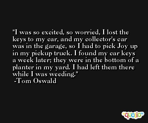 I was so excited, so worried, I lost the keys to my car, and my collector's car was in the garage, so I had to pick Joy up in my pickup truck. I found my car keys a week later; they were in the bottom of a planter in my yard. I had left them there while I was weeding. -Tom Oswald