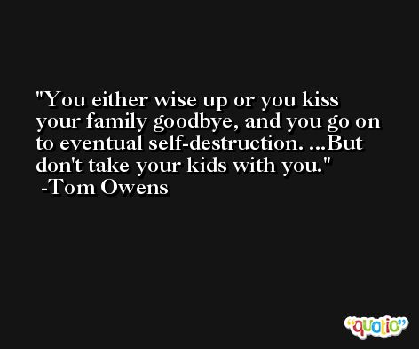 You either wise up or you kiss your family goodbye, and you go on to eventual self-destruction. ...But don't take your kids with you. -Tom Owens