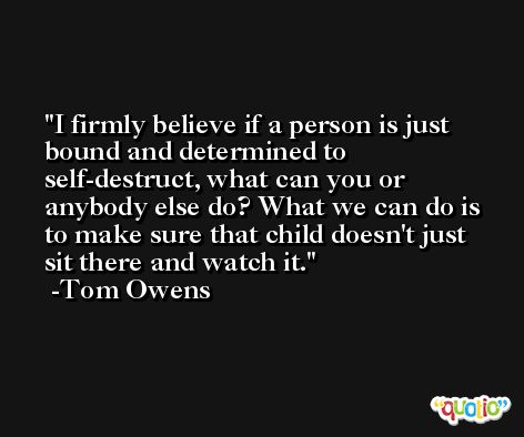 I firmly believe if a person is just bound and determined to self-destruct, what can you or anybody else do? What we can do is to make sure that child doesn't just sit there and watch it. -Tom Owens