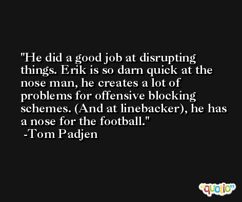 He did a good job at disrupting things. Erik is so darn quick at the nose man, he creates a lot of problems for offensive blocking schemes. (And at linebacker), he has a nose for the football. -Tom Padjen