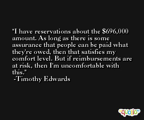 I have reservations about the $696,000 amount. As long as there is some assurance that people can be paid what they're owed, then that satisfies my comfort level. But if reimbursements are at risk, then I'm uncomfortable with this. -Timothy Edwards