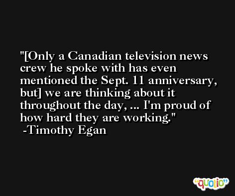 [Only a Canadian television news crew he spoke with has even mentioned the Sept. 11 anniversary, but] we are thinking about it throughout the day, ... I'm proud of how hard they are working. -Timothy Egan