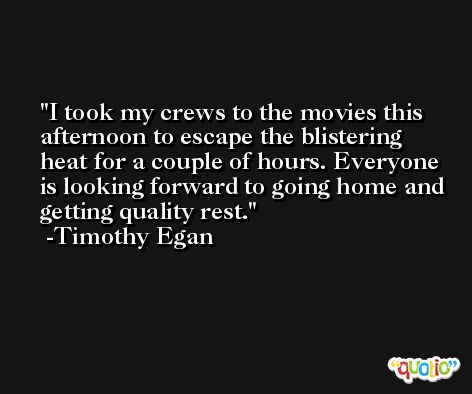 I took my crews to the movies this afternoon to escape the blistering heat for a couple of hours. Everyone is looking forward to going home and getting quality rest. -Timothy Egan