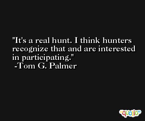 It's a real hunt. I think hunters recognize that and are interested in participating. -Tom G. Palmer