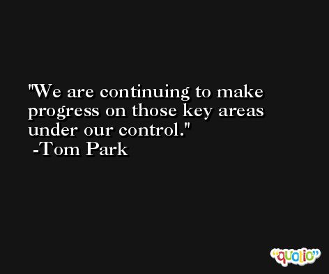 We are continuing to make progress on those key areas under our control. -Tom Park