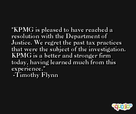 KPMG is pleased to have reached a resolution with the Department of Justice. We regret the past tax practices that were the subject of the investigation. KPMG is a better and stronger firm today, having learned much from this experience. -Timothy Flynn