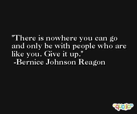 There is nowhere you can go and only be with people who are like you. Give it up. -Bernice Johnson Reagon