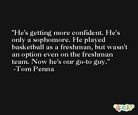 He's getting more confident. He's only a sophomore. He played basketball as a freshman, but wasn't an option even on the freshman team. Now he's our go-to guy. -Tom Penna