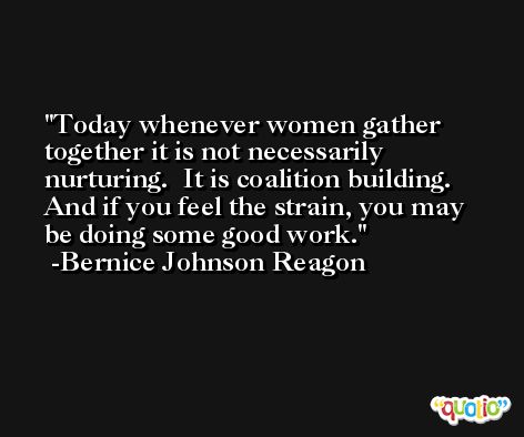 Today whenever women gather together it is not necessarily nurturing.  It is coalition building.  And if you feel the strain, you may be doing some good work. -Bernice Johnson Reagon