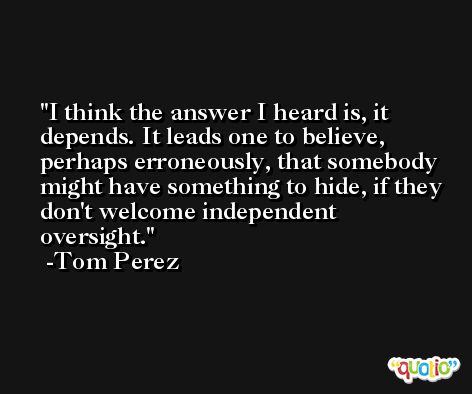 I think the answer I heard is, it depends. It leads one to believe, perhaps erroneously, that somebody might have something to hide, if they don't welcome independent oversight. -Tom Perez