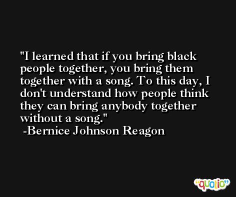 I learned that if you bring black people together, you bring them together with a song. To this day, I don't understand how people think they can bring anybody together without a song. -Bernice Johnson Reagon