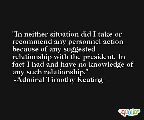 In neither situation did I take or recommend any personnel action because of any suggested relationship with the president. In fact I had and have no knowledge of any such relationship. -Admiral Timothy Keating