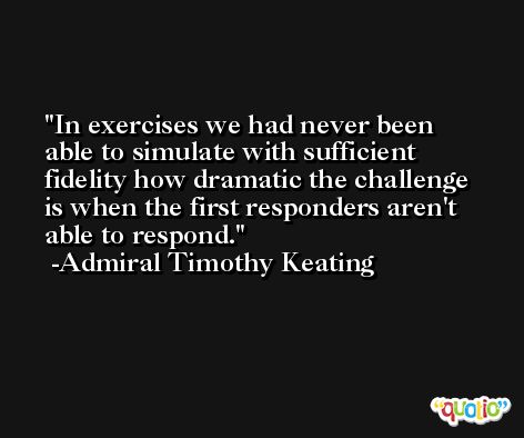 In exercises we had never been able to simulate with sufficient fidelity how dramatic the challenge is when the first responders aren't able to respond. -Admiral Timothy Keating