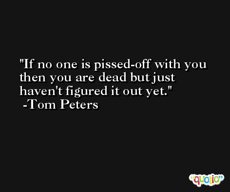 If no one is pissed-off with you then you are dead but just haven't figured it out yet. -Tom Peters